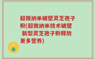 超微纳米破壁灵芝孢子粉(超微纳米技术破壁 新型灵芝孢子粉释放更多营养)