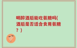 喝醉酒后能吃氨糖吗(酒后是否适合食用氨糖？)