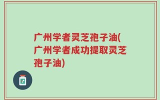 广州学者灵芝孢子油(广州学者成功提取灵芝孢子油)