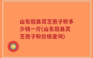 山东冠县灵芝孢子粉多少钱一斤(山东冠县灵芝孢子粉价格查询)