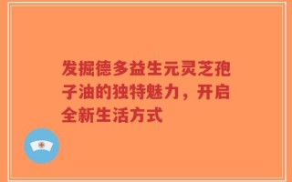 发掘德多益生元灵芝孢子油的独特魅力，开启全新生活方式