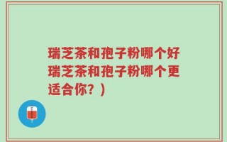 瑞芝茶和孢子粉哪个好瑞芝茶和孢子粉哪个更适合你？)