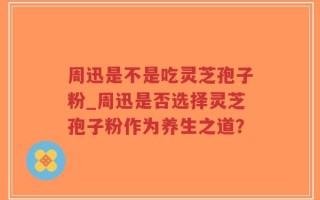 周迅是不是吃灵芝孢子粉_周迅是否选择灵芝孢子粉作为养生之道？