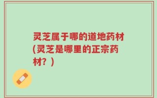 灵芝属于哪的道地药材(灵芝是哪里的正宗药材？)