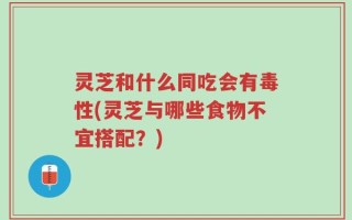 灵芝和什么同吃会有毒性(灵芝与哪些食物不宜搭配？)