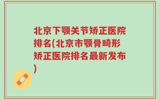 北京下颚关节矫正医院排名(北京市颚骨畸形矫正医院排名最新发布)