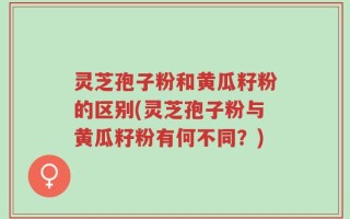 灵芝孢子粉和黄瓜籽粉的区别(灵芝孢子粉与黄瓜籽粉有何不同？)