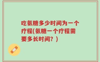 吃氨糖多少时间为一个疗程(氨糖一个疗程需要多长时间？)