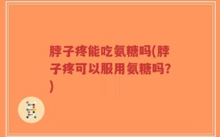 脖子疼能吃氨糖吗(脖子疼可以服用氨糖吗？)