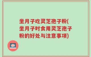 坐月子吃灵芝孢子粉(坐月子时食用灵芝孢子粉的好处与注意事项)