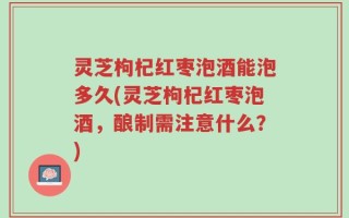 灵芝枸杞红枣泡酒能泡多久(灵芝枸杞红枣泡酒，酿制需注意什么？)
