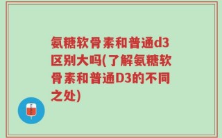 氨糖软骨素和普通d3区别大吗(了解氨糖软骨素和普通D3的不同之处)