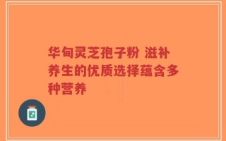华甸灵芝孢子粉 滋补养生的优质选择蕴含多种营养