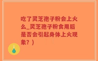 吃了灵芝孢子粉会上火么_灵芝孢子粉食用后是否会引起身体上火现象？)