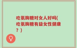 吃氨酶糖对女人好吗(吃氨酶糖有益女性健康？)