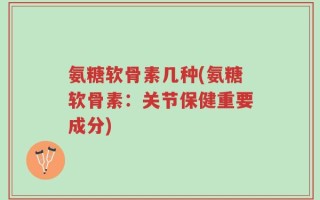 氨糖软骨素几种(氨糖软骨素：关节保健重要成分)