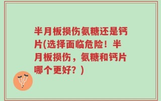 半月板损伤氨糖还是钙片(选择面临危险！半月板损伤，氨糖和钙片哪个更好？)