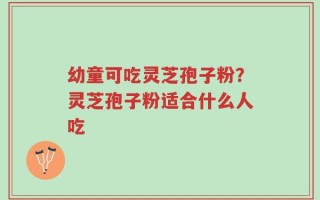 幼童可吃灵芝孢子粉？灵芝孢子粉适合什么人吃