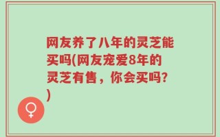 网友养了八年的灵芝能买吗(网友宠爱8年的灵芝有售，你会买吗？)
