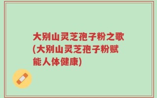 大别山灵芝孢子粉之歌(大别山灵芝孢子粉赋能人体健康)