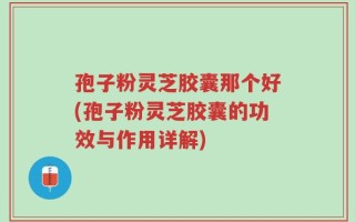 孢子粉灵芝胶囊那个好(孢子粉灵芝胶囊的功效与作用详解)