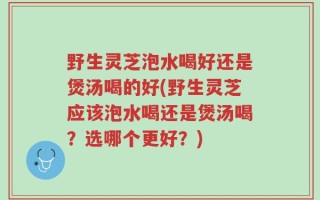野生灵芝泡水喝好还是煲汤喝的好(野生灵芝应该泡水喝还是煲汤喝？选哪个更好？)