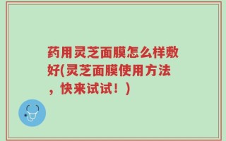 药用灵芝面膜怎么样敷好(灵芝面膜使用方法，快来试试！)