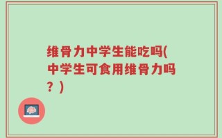 维骨力中学生能吃吗(中学生可食用维骨力吗？)