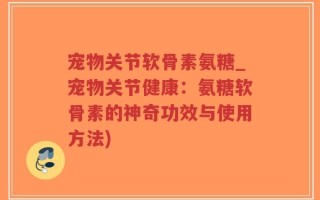 宠物关节软骨素氨糖_宠物关节健康：氨糖软骨素的神奇功效与使用方法)