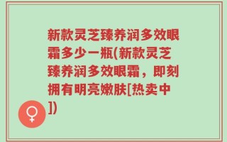 新款灵芝臻养润多效眼霜多少一瓶(新款灵芝臻养润多效眼霜，即刻拥有明亮嫩肤[热卖中])