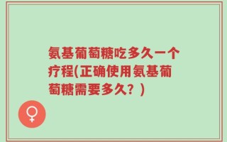 氨基葡萄糖吃多久一个疗程(正确使用氨基葡萄糖需要多久？)