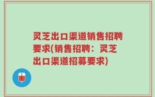 灵芝出口渠道销售招聘要求(销售招聘：灵芝出口渠道招募要求)