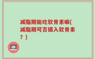 减脂期能吃软骨素嘛(减脂期可否摄入软骨素？)