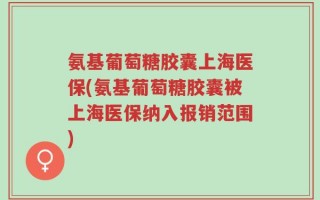 氨基葡萄糖胶囊上海医保(氨基葡萄糖胶囊被上海医保纳入报销范围)