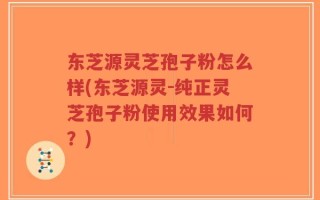 东芝源灵芝孢子粉怎么样(东芝源灵-纯正灵芝孢子粉使用效果如何？)