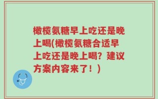 橄榄氨糖早上吃还是晚上喝(橄榄氨糖合适早上吃还是晚上喝？建议方案内容来了！)