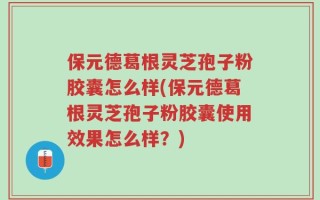 保元德葛根灵芝孢子粉胶囊怎么样(保元德葛根灵芝孢子粉胶囊使用效果怎么样？)