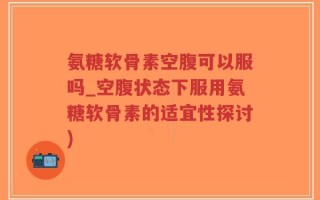 氨糖软骨素空腹可以服吗_空腹状态下服用氨糖软骨素的适宜性探讨)
