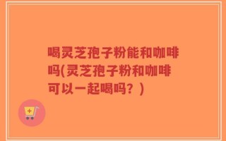 喝灵芝孢子粉能和咖啡吗(灵芝孢子粉和咖啡可以一起喝吗？)