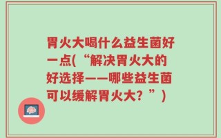 胃火大喝什么益生菌好一点(“解决胃火大的好选择——哪些益生菌可以缓解胃火大？”)