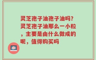 灵芝孢子油孢子油吗？灵芝孢子油那么一小粒，主要是由什么做成的呢，值得购买吗