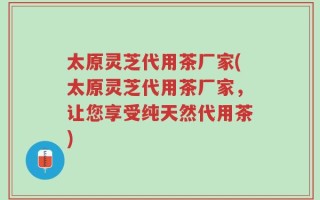 太原灵芝代用茶厂家(太原灵芝代用茶厂家，让您享受纯天然代用茶)