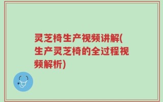 灵芝椅生产视频讲解(生产灵芝椅的全过程视频解析)