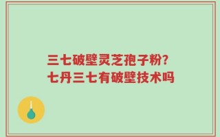 三七破壁灵芝孢子粉？七丹三七有破壁技术吗