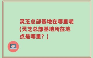 灵芝总部基地在哪里呢(灵芝总部基地所在地点是哪里？)