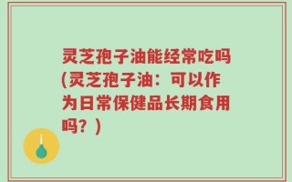 灵芝孢子油能经常吃吗(灵芝孢子油：可以作为日常保健品长期食用吗？)