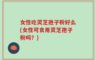 女性吃灵芝孢子粉好么(女性可食用灵芝孢子粉吗？)
