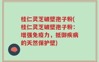 桂仁灵芝破壁孢子粉(桂仁灵芝破壁孢子粉：增强免疫力，抵御疾病的天然保护壁)