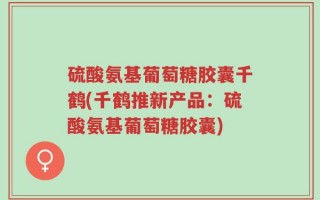 硫酸氨基葡萄糖胶囊千鹤(千鹤推新产品：硫酸氨基葡萄糖胶囊)