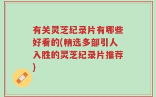 有关灵芝纪录片有哪些好看的(精选多部引人入胜的灵芝纪录片推荐)